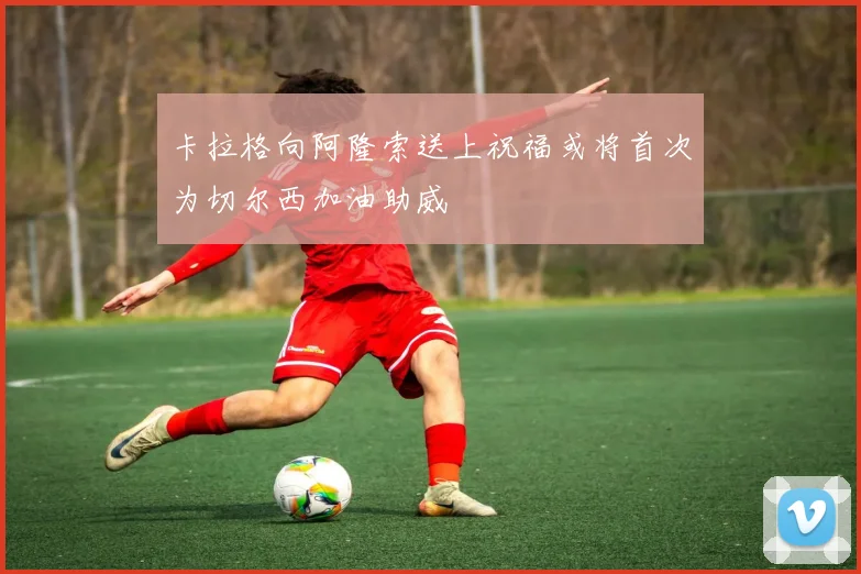 卡拉格向阿隆索送上祝福或将首次为切尔西加油助威