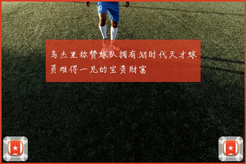 乌杰里称赞球队拥有划时代天才球员难得一见的宝贵财富