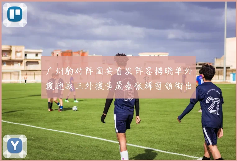 广州豹对阵国安首发阵容揭晓单外援迎战三外援黄晟豪张稀哲领衔出战