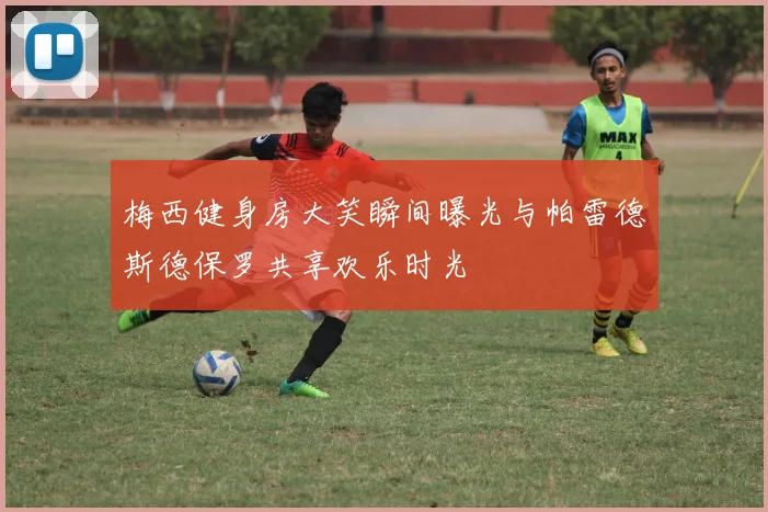 梅西健身房大笑瞬间曝光与帕雷德斯德保罗共享欢乐时光