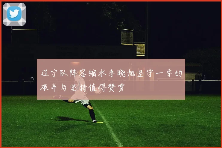 辽宁队阵容缩水李晓旭坚守一季的艰辛与坚持值得赞赏