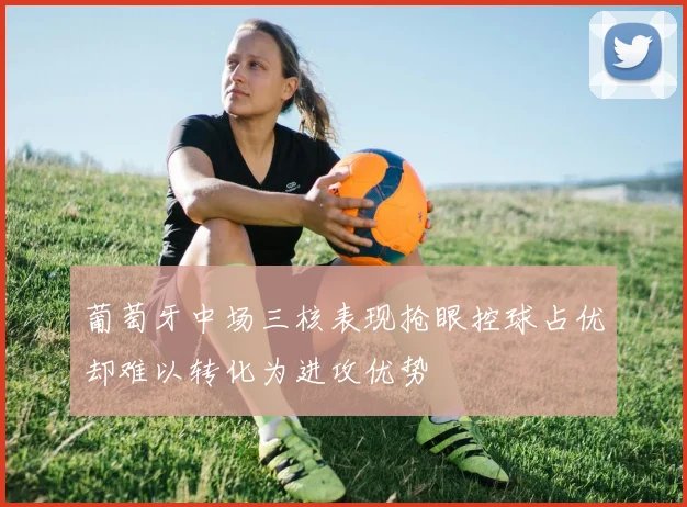 葡萄牙中场三核表现抢眼控球占优却难以转化为进攻优势