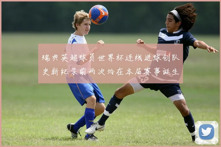瑞典英超球员世界杯连线进球创队史新纪录前两次均在本届赛事诞生