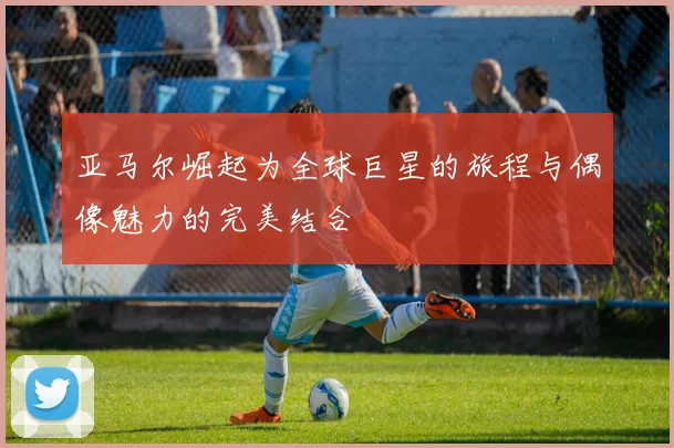 亚马尔崛起为全球巨星的旅程与偶像魅力的完美结合