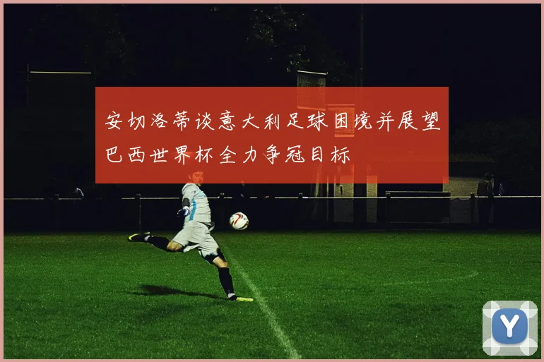 安切洛蒂谈意大利足球困境并展望巴西世界杯全力争冠目标