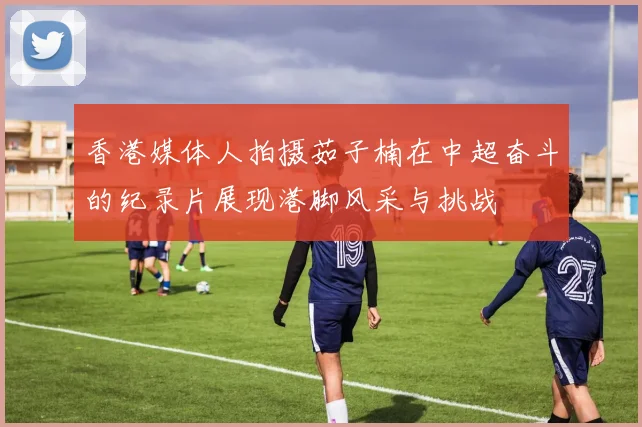 香港媒体人拍摄茹子楠在中超奋斗的纪录片展现港脚风采与挑战