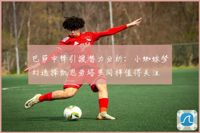 巴萨中锋引援潜力分析：小蜘蛛梦幻选择凯恩劳塔罗同样值得关注