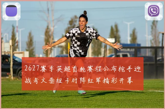 2627赛季英超首轮赛程公布枪手迎战考文垂纽卡对阵红军精彩开幕