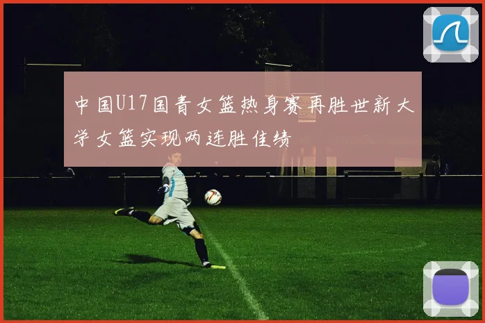 中国U17国青女篮热身赛再胜世新大学女篮实现两连胜佳绩