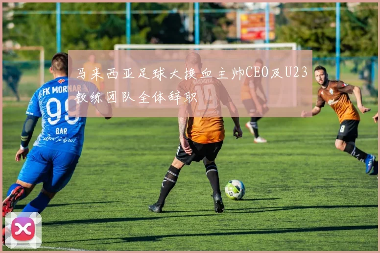马来西亚足球大换血主帅CEO及U23教练团队全体辞职