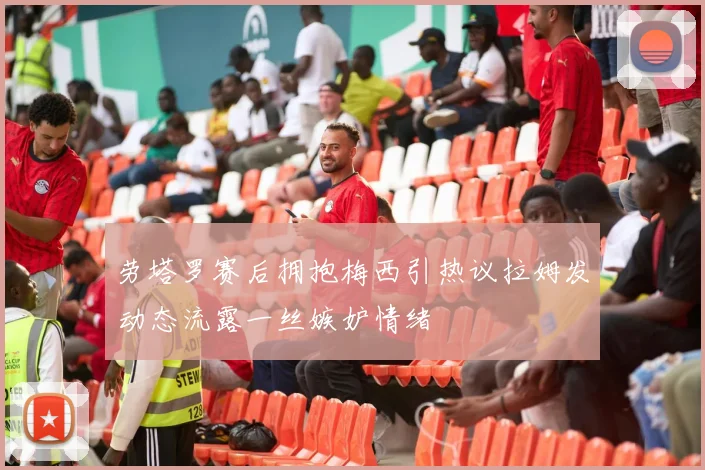 劳塔罗赛后拥抱梅西引热议拉姆发动态流露一丝嫉妒情绪