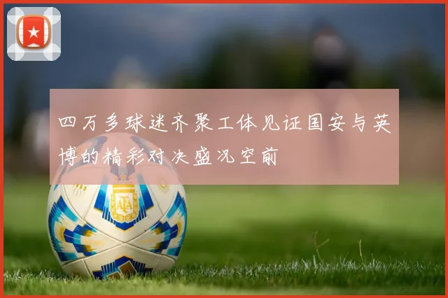四万多球迷齐聚工体见证国安与英博的精彩对决盛况空前
