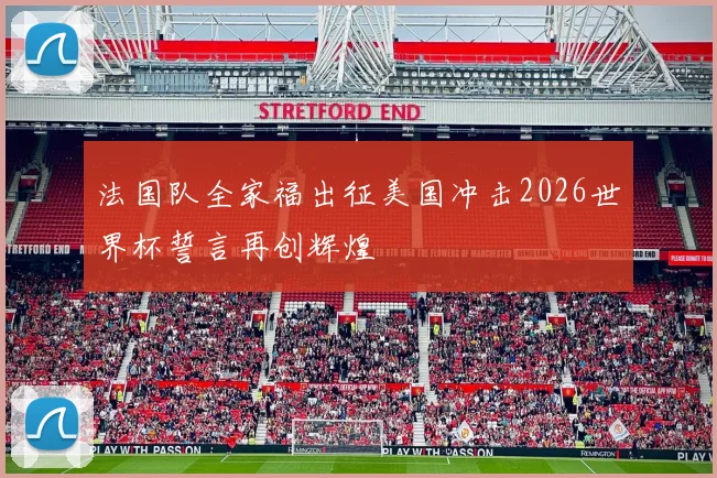 法国队全家福出征美国冲击2026世界杯誓言再创辉煌