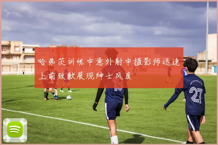 哈弗茨训练中意外射中摄影师迅速上前致歉展现绅士风度