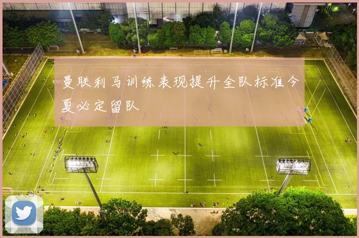 曼联利马训练表现提升全队标准今夏必定留队