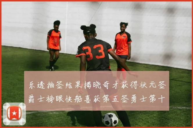 乐透抽签结果揭晓奇才获得状元签爵士榜眼快船喜获第五签勇士第十一雷霆第十二