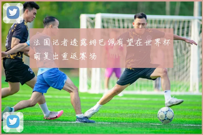 法国记者透露姆巴佩有望在世界杯前复出重返赛场