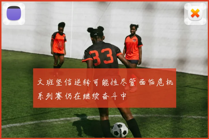 文班坚信逆转可能性尽管面临危机系列赛仍在继续奋斗中