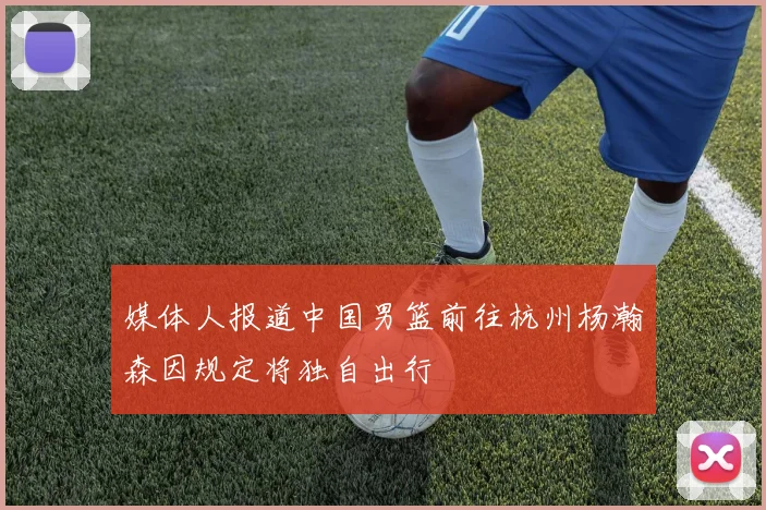 媒体人报道中国男篮前往杭州杨瀚森因规定将独自出行