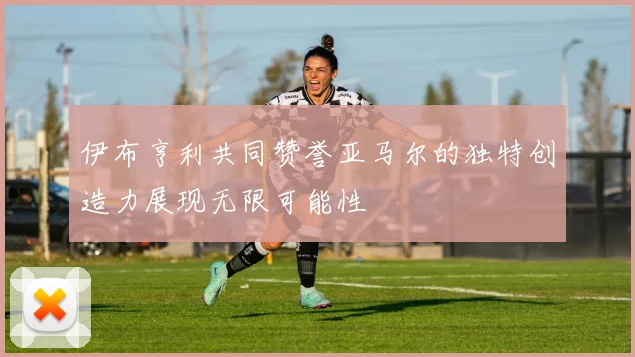 伊布亨利共同赞誉亚马尔的独特创造力展现无限可能性