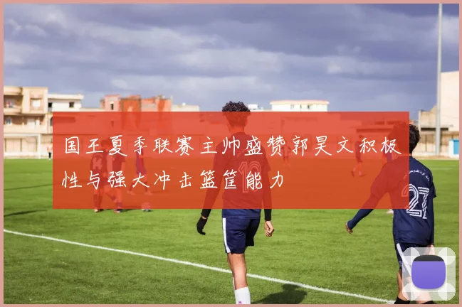 国王夏季联赛主帅盛赞郭昊文积极性与强大冲击篮筐能力