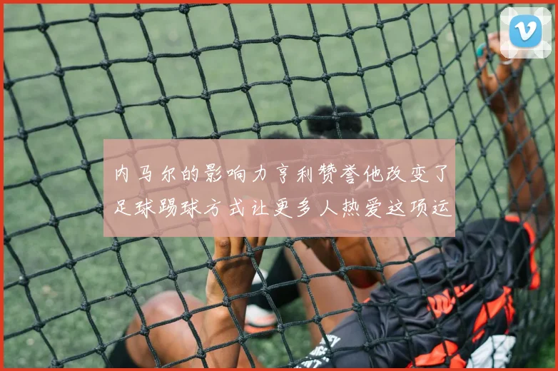 内马尔的影响力亨利赞誉他改变了足球踢球方式让更多人热爱这项运动