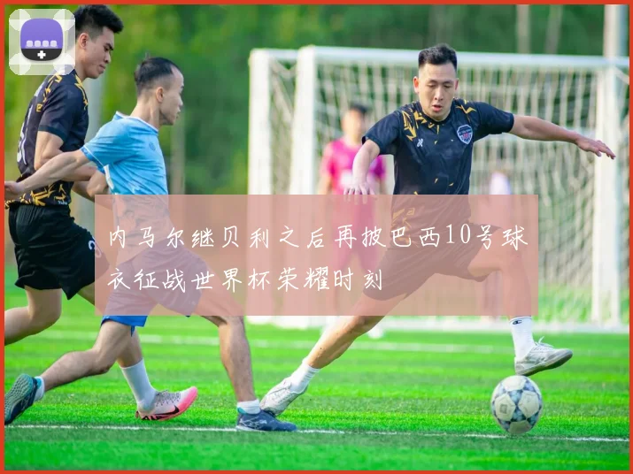 内马尔继贝利之后再披巴西10号球衣征战世界杯荣耀时刻
