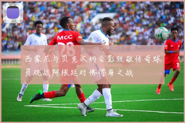 西蒙尼与贝克汉姆合影致敬传奇球员观战阿根廷对佛得角之战