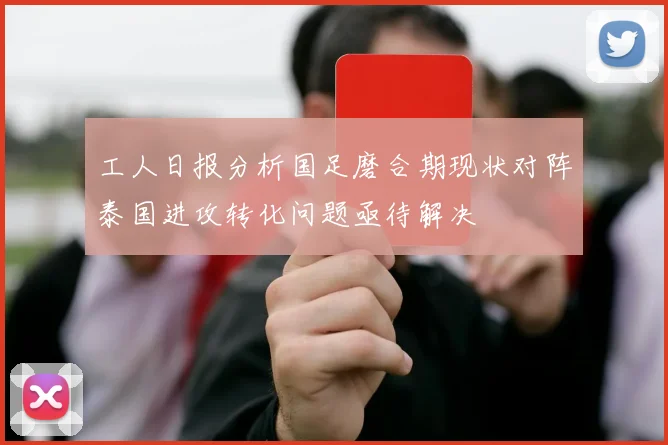 工人日报分析国足磨合期现状对阵泰国进攻转化问题亟待解决