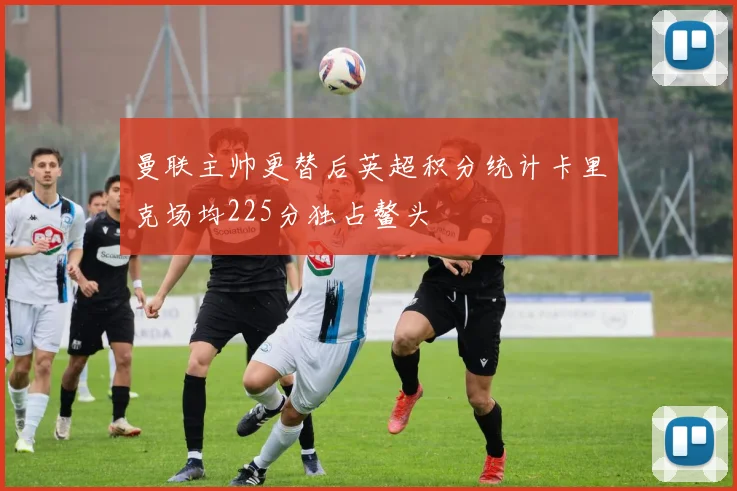 曼联主帅更替后英超积分统计卡里克场均225分独占鳌头